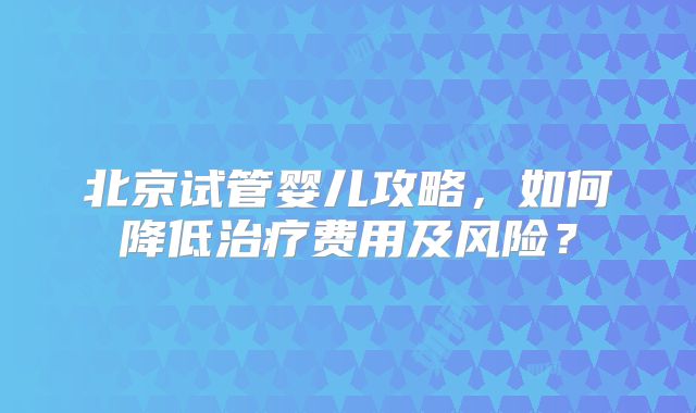 北京试管婴儿攻略,如何降低治疗费用及风险?