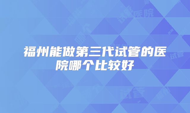 福州能做第三代试管的医院哪个比较好