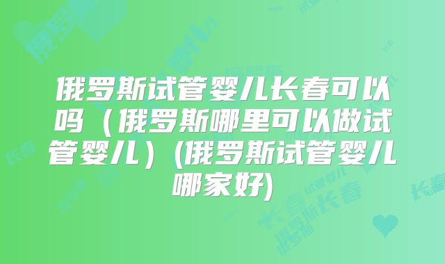 俄罗斯试管婴儿长春可以吗（俄罗斯哪里可以做试管婴儿）(俄罗斯试管婴儿哪家好)