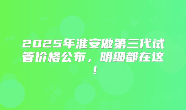 2025年淮安做第三代试管价格公布，明细都在这！