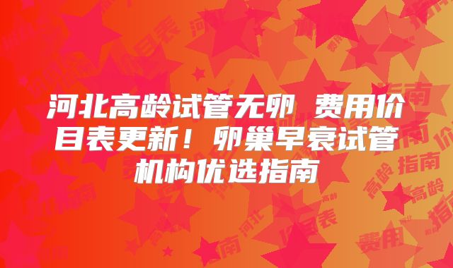 河北高龄试管无卵�费用价目表更新!卵巢早衰试管机构优选指南