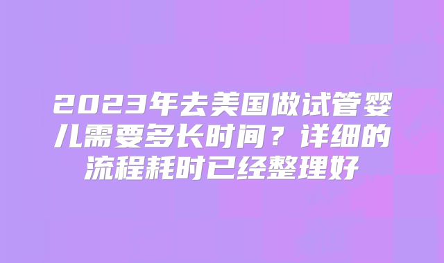 2023年去美国做试管婴儿需要多长时间？详细的流程耗时已经整理好