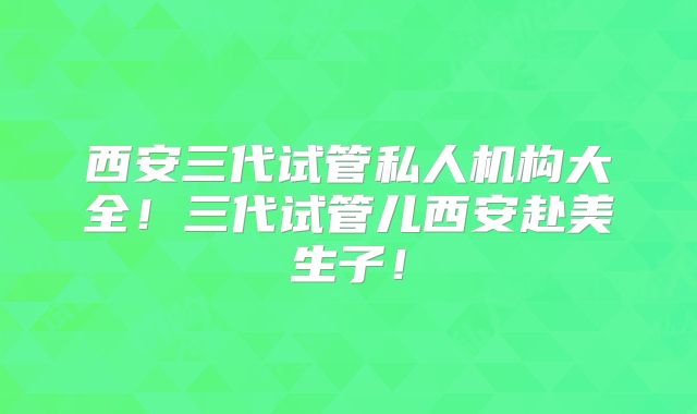 西安三代试管私人机构大全！三代试管儿西安赴美生子！
