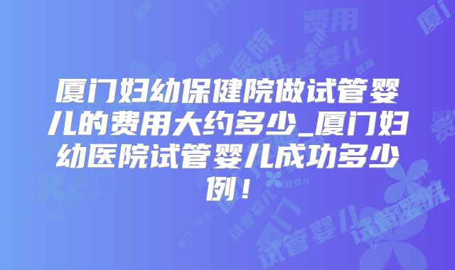 厦门妇幼保健院做试管婴儿的费用大约多少_厦门妇幼医院试管婴儿成功多少例!