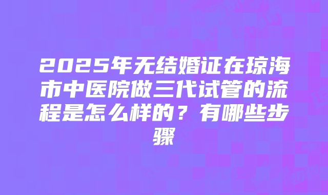 2025年无结婚证在琼海市中医院做三代试管的流程是怎么样的?有哪些步骤