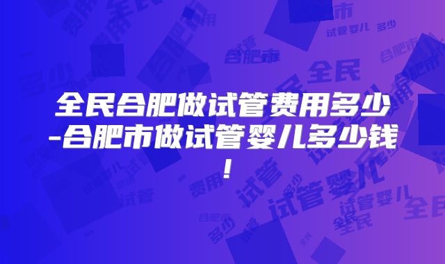 全民合肥做试管费用多少-合肥市做试管婴儿多少钱！