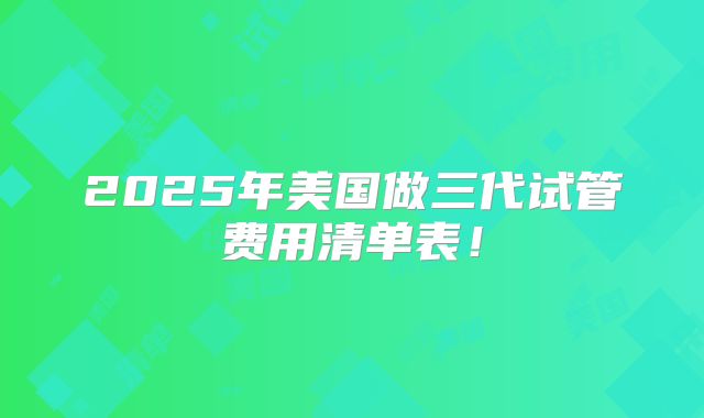 2025年美国做三代试管费用清单表！