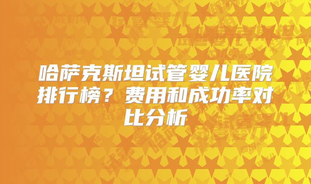 哈萨克斯坦试管婴儿医院排行榜？费用和成功率对比分析