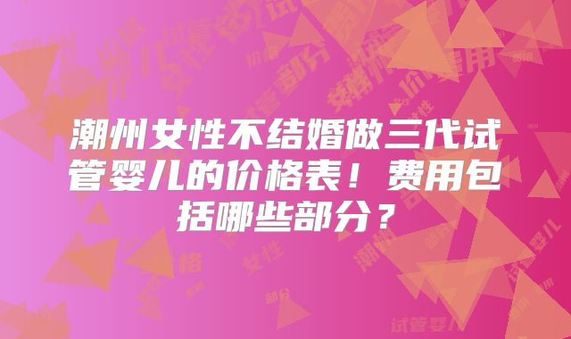 潮州女性不结婚做三代试管婴儿的价格表!费用包括哪些部分?