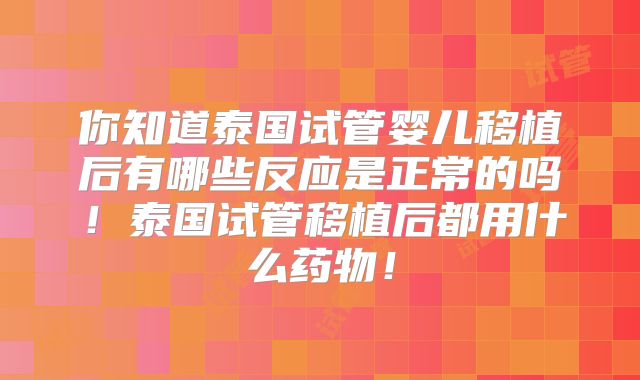 你知道泰国试管婴儿移植后有哪些反应是正常的吗!泰国试管移植后都用什么药物!