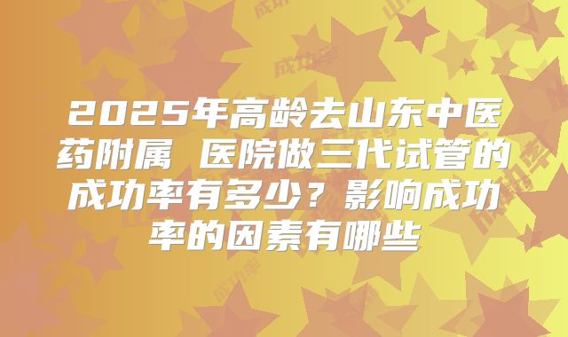 2025年高龄去山东中医药附属 医院做三代试管的成功率有多少？影响成功率的因素有哪些