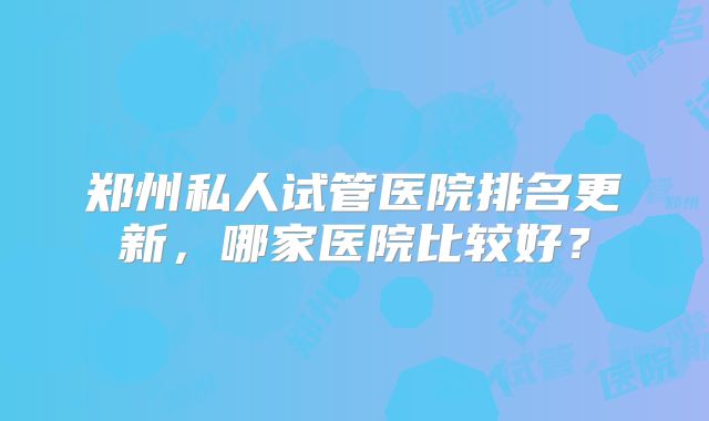 郑州私人试管医院排名更新，哪家医院比较好？