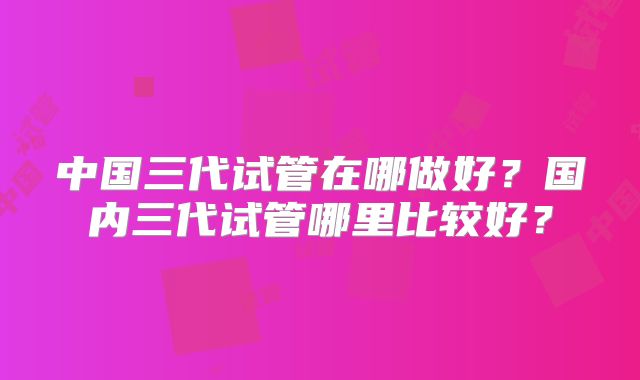 中国三代试管在哪做好?国内三代试管哪里比较好?