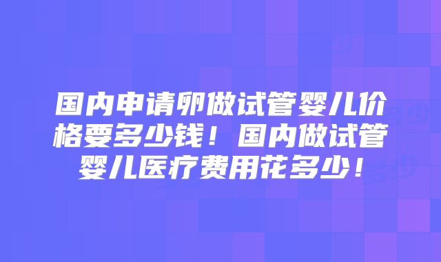 国内申请卵做试管婴儿价格要多少钱！国内做试管婴儿医疗费用花多少！