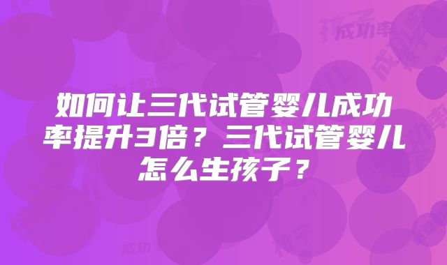 如何让三代试管婴儿成功率提升3倍？三代试管婴儿怎么生孩子？