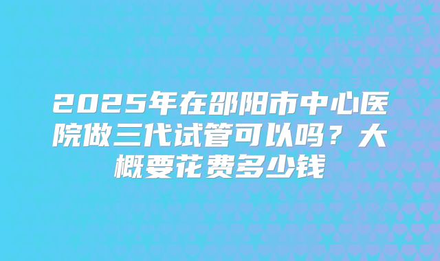 2025年在邵阳市中心医院做三代试管可以吗?大概要花费多少钱