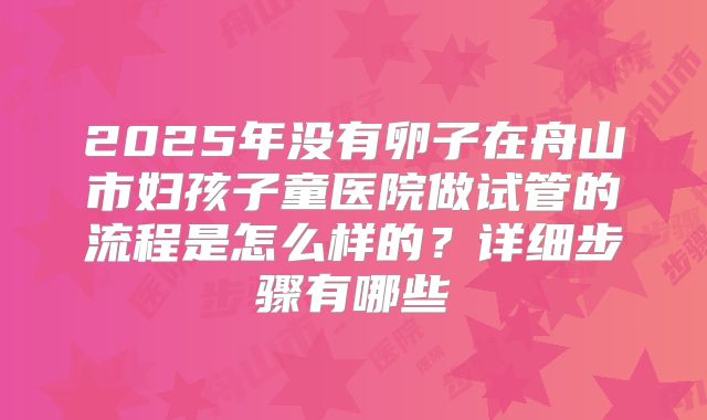2025年没有卵子在舟山市妇孩子童医院做试管的流程是怎么样的?详细步骤有哪些