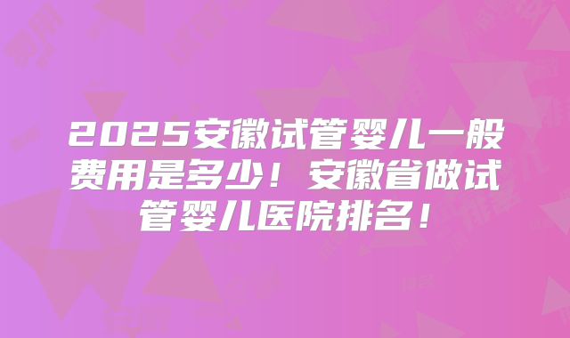 2025安徽试管婴儿一般费用是多少！安徽省做试管婴儿医院排名！