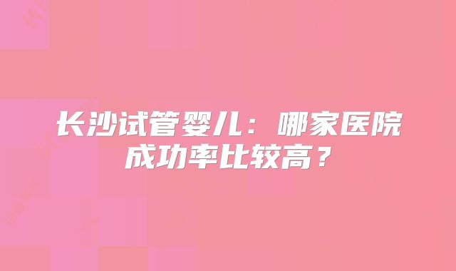 长沙试管婴儿：哪家医院成功率比较高？