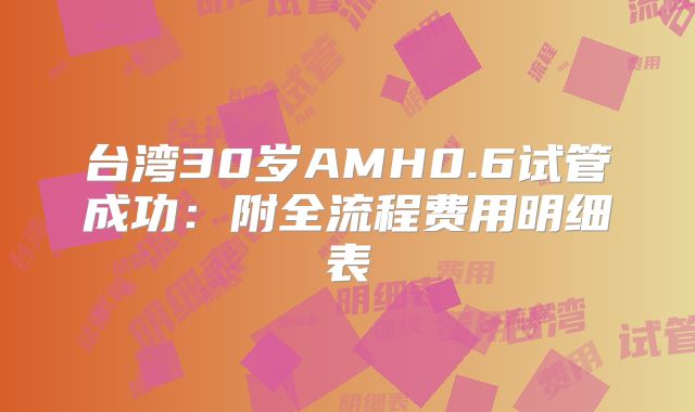 台湾30岁AMH0.6试管成功：附全流程费用明细表