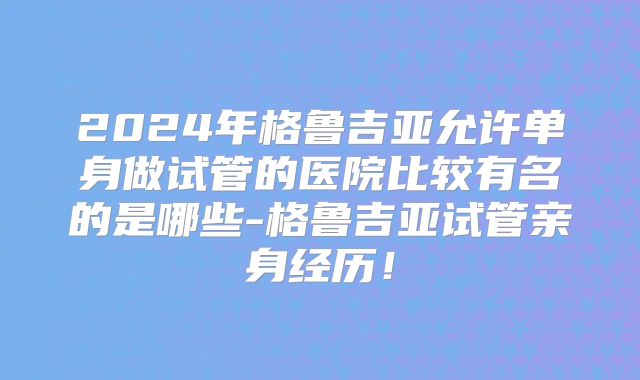 2024年格鲁吉亚允许单身做试管的医院比较有名的是哪些-格鲁吉亚试管亲身经历!
