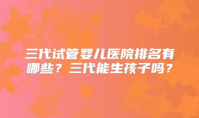 三代试管婴儿医院排名有哪些？三代能生孩子吗？