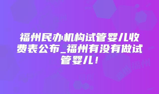福州民办机构试管婴儿收费表公布_福州有没有做试管婴儿!