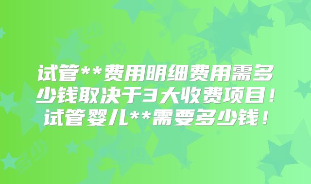 试管**费用明细费用需多少钱取决于3大收费项目!试管婴儿**需要多少钱!