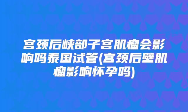 宫颈后峡部子宫肌瘤会影响吗泰国试管(宫颈后壁肌瘤影响怀孕吗)