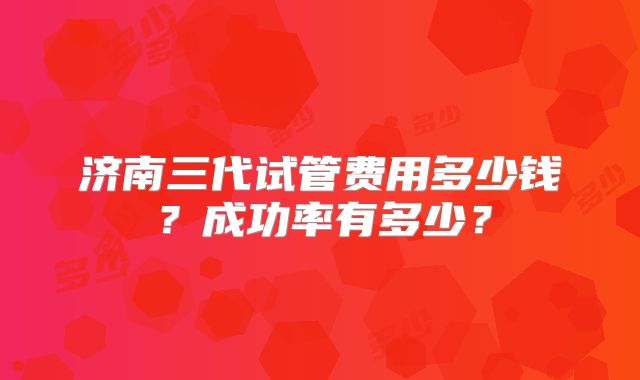 济南三代试管费用多少钱？成功率有多少？