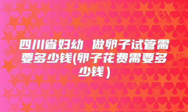 四川省妇幼 做卵子试管需要多少钱(卵子花费需要多少钱）