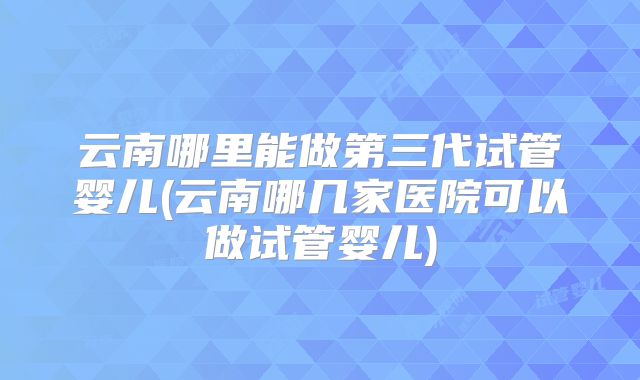 云南哪里能做第三代试管婴儿(云南哪几家医院可以做试管婴儿)