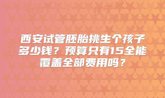 西安试管胚胎挑生个孩子多少钱？预算只有15全能覆盖全部费用吗？