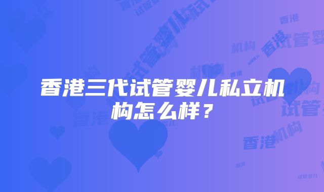 香港三代试管婴儿私立机构怎么样?