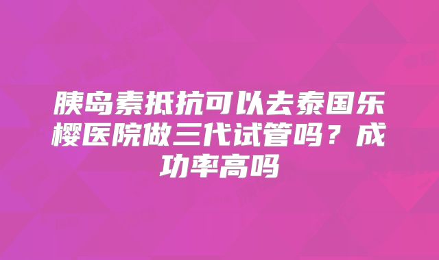 胰岛素抵抗可以去泰国乐樱医院做三代试管吗？成功率高吗