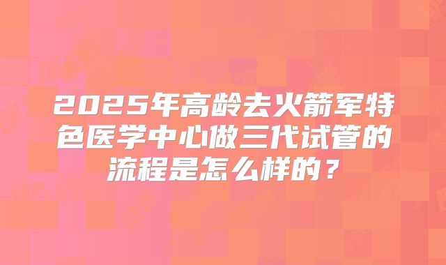 2025年高龄去火箭军特色医学中心做三代试管的流程是怎么样的?