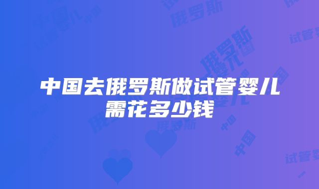 中国去俄罗斯做试管婴儿需花多少钱