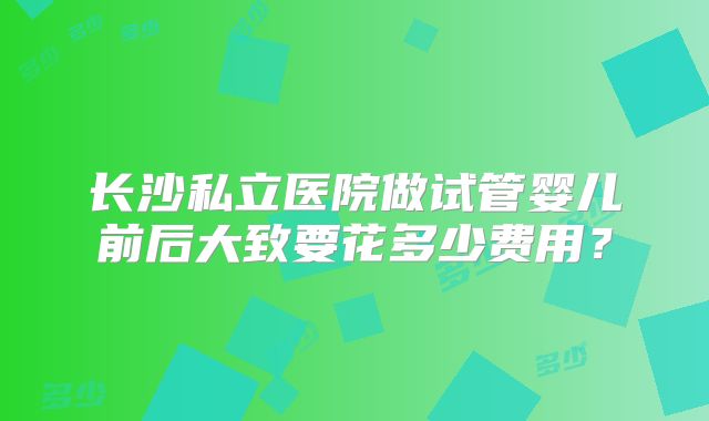 长沙私立医院做试管婴儿前后大致要花多少费用?