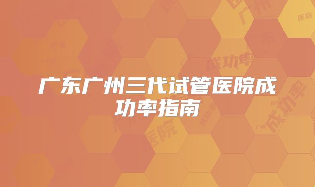 广东广州三代试管医院成功率指南