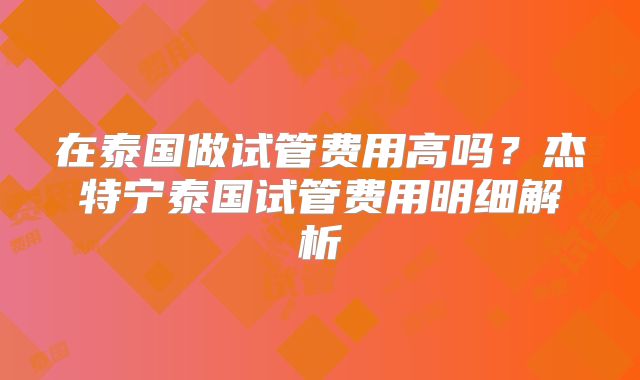 在泰国做试管费用高吗？杰特宁泰国试管费用明细解析