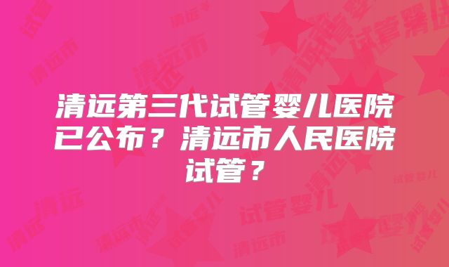 清远第三代试管婴儿医院已公布？清远市人民医院试管？