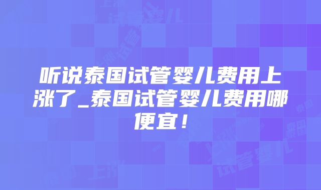 听说泰国试管婴儿费用上涨了_泰国试管婴儿费用哪便宜！