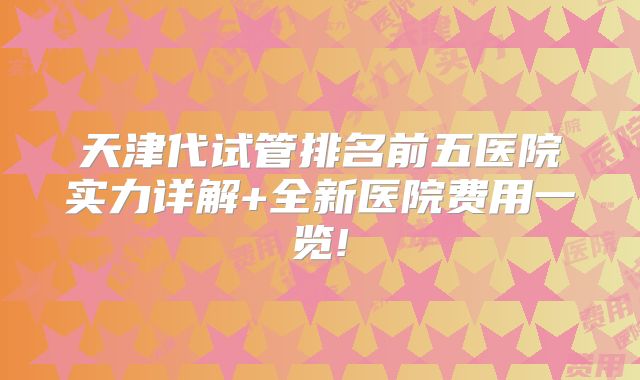 天津代试管排名前五医院实力详解+全新医院费用一览!