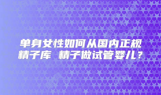 单身女性如何从国内正规精子库 精子做试管婴儿？