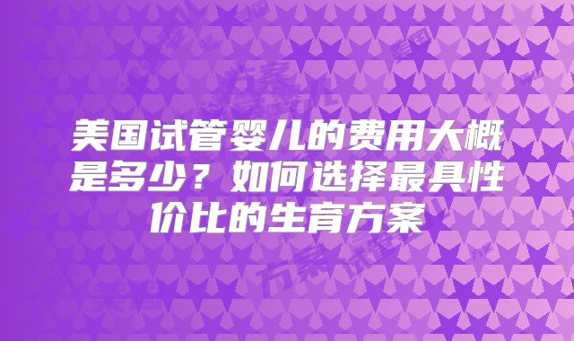 美国试管婴儿的费用大概是多少？如何选择最具性价比的生育方案