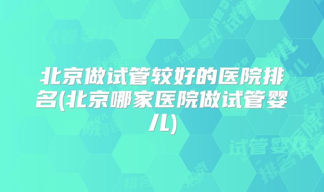 北京做试管较好的医院排名(北京哪家医院做试管婴儿)