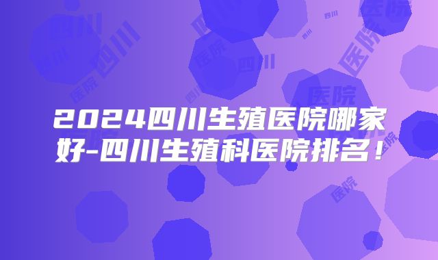 2024四川生殖医院哪家好-四川生殖科医院排名!