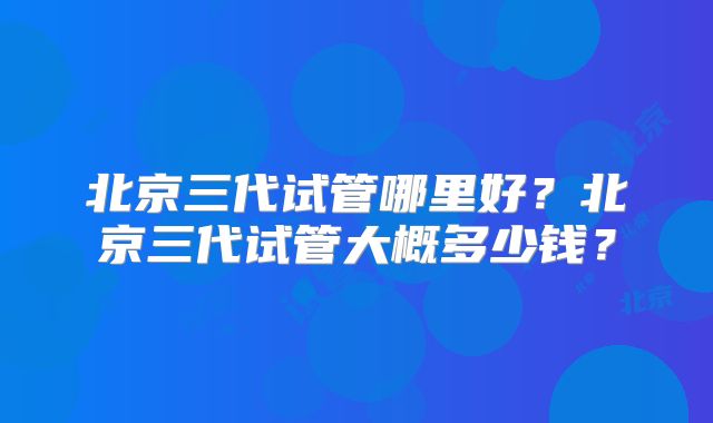 北京三代试管哪里好?北京三代试管大概多少钱?