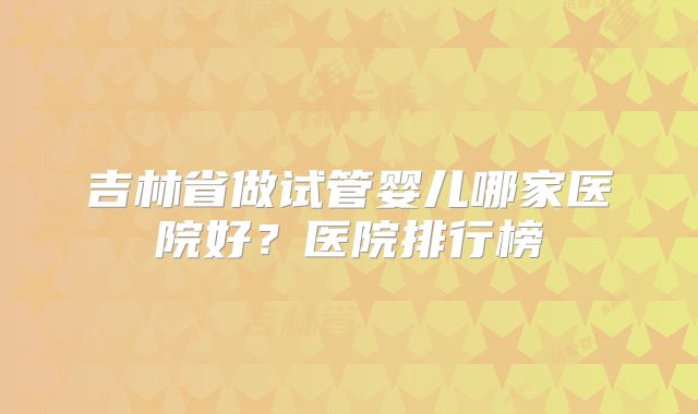 吉林省做试管婴儿哪家医院好？医院排行榜