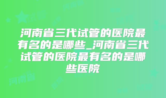 河南省三代试管的医院最有名的是哪些_河南省三代试管的医院最有名的是哪些医院